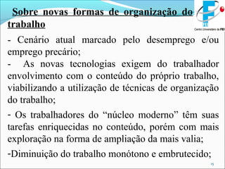 15
Sobre novas formas de organização do
trabalho
- Cenário atual marcado pelo desemprego e/ou
emprego precário;
- As novas tecnologias exigem do trabalhador
envolvimento com o conteúdo do próprio trabalho,
viabilizando a utilização de técnicas de organização
do trabalho;
- Os trabalhadores do “núcleo moderno” têm suas
tarefas enriquecidas no conteúdo, porém com mais
exploração na forma de ampliação da mais valia;
-Diminuição do trabalho monótono e embrutecido;
 