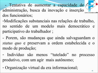 16
- Tentativa de aumentar a capacidade de
administração, busca da inovação e inserção
dos funcionários;
-Modificações substanciais nas relações de trabalho,
no sentido de um modelo mais democrático e
participativo do trabalhador ;
- Porem, são mudanças que ainda salvaguardam o
status quo e preservam a ordem estabelecida e o
modo de produção;
- Indivíduo são menos “tutelado” no processo
produtivo, com um agir mais autônomo;
- Organização virtual da era informacional;
 