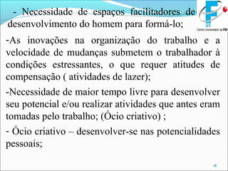 18
- Necessidade de espaços facilitadores de
desenvolvimento do homem para formá-lo;
-As inovações na organização do trabalho e a
velocidade de mudanças submetem o trabalhador à
condições estressantes, o que requer atitudes de
compensação ( atividades de lazer);
-Necessidade de maior tempo livre para desenvolver
seu potencial e/ou realizar atividades que antes eram
tomadas pelo trabalho; (Ócio criativo) ;
- Ócio criativo – desenvolver-se nas potencialidades
pessoais;
 