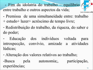 19
- Fim da idolatria do trabalho – equilíbrio
entre trabalho e outros aspectos da vida;
- Premissa de uma simultaneidade entre: trabalho
+ estudo+ lazer+ acréscimo de tempo livre;
- Redistribuição do trabalho, da riqueza, do saber e
do poder;
- Educação dos indivíduos voltada para
introspecção, convívio, amizade a atividades
lúdicas;
- Alteração dos valores relativos ao trabalho;
-Busca pela autonomia;, participação,
experiências;
 
