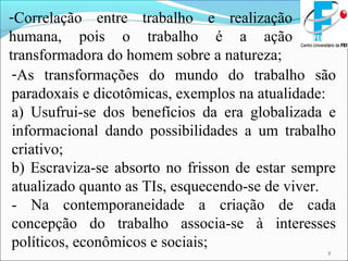 2
-Correlação entre trabalho e realização
humana, pois o trabalho é a ação
transformadora do homem sobre a natureza;
-As transformações do mundo do trabalho são
paradoxais e dicotômicas, exemplos na atualidade:
a) Usufrui-se dos benefícios da era globalizada e
informacional dando possibilidades a um trabalho
criativo;
b) Escraviza-se absorto no frisson de estar sempre
atualizado quanto as TIs, esquecendo-se de viver.
- Na contemporaneidade a criação de cada
concepção do trabalho associa-se à interesses
políticos, econômicos e sociais;
 