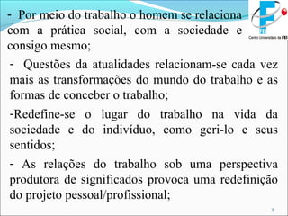 3
- Por meio do trabalho o homem se relaciona
com a prática social, com a sociedade e
consigo mesmo;
- Questões da atualidades relacionam-se cada vez
mais as transformações do mundo do trabalho e as
formas de conceber o trabalho;
-Redefine-se o lugar do trabalho na vida da
sociedade e do indivíduo, como geri-lo e seus
sentidos;
- As relações do trabalho sob uma perspectiva
produtora de significados provoca uma redefinição
do projeto pessoal/profissional;
 