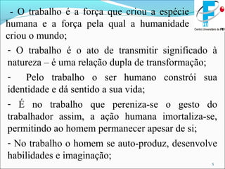 5
- O trabalho é a força que criou a espécie
humana e a força pela qual a humanidade
criou o mundo;
- O trabalho é o ato de transmitir significado à
natureza – é uma relação dupla de transformação;
- Pelo trabalho o ser humano constrói sua
identidade e dá sentido a sua vida;
- É no trabalho que pereniza-se o gesto do
trabalhador assim, a ação humana imortaliza-se,
permitindo ao homem permanecer apesar de si;
- No trabalho o homem se auto-produz, desenvolve
habilidades e imaginação;
 