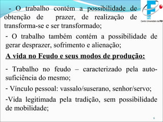 6
- O trabalho contém a possibilidade de
obtenção de prazer, de realização de
transforma-se e ser transformado;
- O trabalho também contém a possibilidade de
gerar desprazer, sofrimento e alienação;
A vida no Feudo e seus modos de produção:
- Trabalho no feudo – caracterizado pela auto-
suficiência do mesmo;
- Vínculo pessoal: vassalo/suserano, senhor/servo;
-Vida legitimada pela tradição, sem possibilidade
de mobilidade;
 