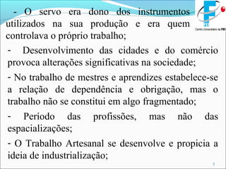 7
- O servo era dono dos instrumentos
utilizados na sua produção e era quem
controlava o próprio trabalho;
- Desenvolvimento das cidades e do comércio
provoca alterações significativas na sociedade;
- No trabalho de mestres e aprendizes estabelece-se
a relação de dependência e obrigação, mas o
trabalho não se constitui em algo fragmentado;
- Período das profissões, mas não das
espacializações;
- O Trabalho Artesanal se desenvolve e propicia a
ideia de industrialização;
 
