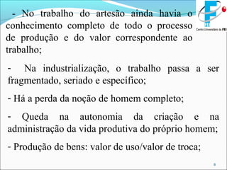 8
- No trabalho do artesão ainda havia o
conhecimento completo de todo o processo
de produção e do valor correspondente ao
trabalho;
- Na industrialização, o trabalho passa a ser
fragmentado, seriado e específico;
- Há a perda da noção de homem completo;
- Queda na autonomia da criação e na
administração da vida produtiva do próprio homem;
- Produção de bens: valor de uso/valor de troca;
 