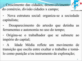 9
- Crescimento das cidades, desenvolvimento
do comércio, divisão cidades x campo;
- Nova estrutura social: organiza-se a sociedade
capitalista;
- Desaparecimento do artesão que detinha as
ferramentas e autonomia no uso do tempo;
- Origina-se o trabalhador que se submete ao
império do capital;
- A Idade Média reflete um movimento de
transição que oscila entre exaltar o trabalho e tomá-
lo como punição e/ou instrumento de exploração;
 