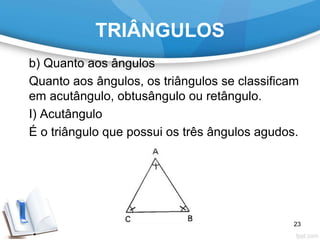 TRIÂNGULOS
b) Quanto aos ângulos
Quanto aos ângulos, os triângulos se classificam
em acutângulo, obtusângulo ou retângulo.
I) Acutângulo
É o triângulo que possui os três ângulos agudos.
23
 