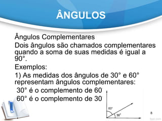 ÂNGULOS
Ângulos Complementares
Dois ângulos são chamados complementares
quando a soma de suas medidas é igual a
90°.
Exemplos:
1) As medidas dos ângulos de 30° e 60°
representam ângulos complementares:
30° é o complemento de 60°;
60° é o complemento de 30°.
8
 