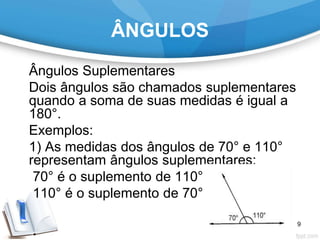 ÂNGULOS
Ângulos Suplementares
Dois ângulos são chamados suplementares
quando a soma de suas medidas é igual a
180°.
Exemplos:
1) As medidas dos ângulos de 70° e 110°
representam ângulos suplementares:
70° é o suplemento de 110°;
110° é o suplemento de 70°.
9
 