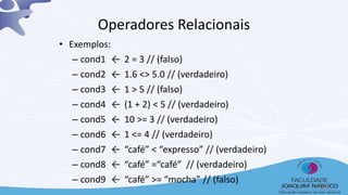 • Exemplos:
– cond1 ← 2 = 3 // (falso)
– cond2 ← 1.6 <> 5.0 // (verdadeiro)
– cond3 ← 1 > 5 // (falso)
– cond4 ← (1 + 2) < 5 // (verdadeiro)
– cond5 ← 10 >= 3 // (verdadeiro)
– cond6 ← 1 <= 4 // (verdadeiro)
– cond7 ← “café” < “expresso” // (verdadeiro)
– cond8 ← “café” =“café” // (verdadeiro)
– cond9 ← “café” >= “mocha” // (falso)
Operadores Relacionais
14
 