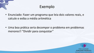 Exemplo
• Enunciado: Fazer um programa que leia dois valores reais, e
calcule e exiba a média aritmética
• Uma boa prática seria decompor o problema em problemas
menores!! “Dividir para conquistar”
27
 