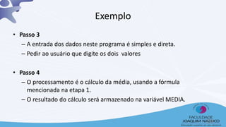 Exemplo
• Passo 3
– A entrada dos dados neste programa é simples e direta.
– Pedir ao usuário que digite os dois valores
• Passo 4
– O processamento é o cálculo da média, usando a fórmula
mencionada na etapa 1.
– O resultado do cálculo será armazenado na variável MEDIA.
29
 