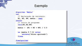 Exemplo
Algoritmo “Media”
var
// declaração de variáveis:
N1, N2, NF, media : real
inicio
// início do programa
leia(N1,N2,NF)
media ← (N1 + N2 + NF) / 3.0
se (media ≥ 7.0) entao
escreva(“Aluno aprovado”)
fimse
fimalgoritmo
35
 