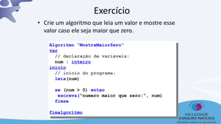 Exercício
• Crie um algoritmo que leia um valor e mostre esse
valor caso ele seja maior que zero.
Algoritmo “MostraMaiorZero”
var
// declaração de variáveis:
num : inteiro
inicio
// início do programa:
leia(num)
se (num > 0) entao
escreva(“numero maior que zero:”, num)
fimse
fimalgoritmo
36
 