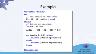Algoritmo “Media2”
var
// declaração de variáveis:
N1, N2, NF, media : real
inicio
// início do programa:
leia(N1,N2,NF)
media ← (N1 + N2 + NF) / 3.0
se (media ≥ 5.0) entao
escreva("Aluno aprovado")
senão
escreva("Aluno reprovado")
fimse
fimalgoritmo
Exemplo
38
 