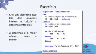 Algoritmo “Dif2Numeros”
var
// declaração de variáveis:
N1, N2, Dif : inteiro
inicio
// início do programa:
leia(N1,N2)
se N1 > N2 entao
Dif ← N1 - N2
senao
Dif ← N2 - N1
fimse
escreva(“a diferença é”, Dif)
fimalgoritmo
Exercício
• Crie um algoritmo que
leia dois números
inteiros e calcule a
diferença entre eles.
• A diferença é o maior
número menos o
menor
39
 
