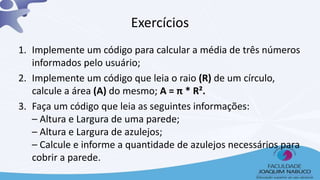 Exercícios
1. Implemente um código para calcular a média de três números
informados pelo usuário;
2. Implemente um código que leia o raio (R) de um círculo,
calcule a área (A) do mesmo; A = π * R².
3. Faça um código que leia as seguintes informações:
– Altura e Largura de uma parede;
– Altura e Largura de azulejos;
– Calcule e informe a quantidade de azulejos necessários para
cobrir a parede.
 