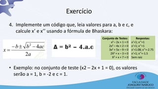 Exercício
4. Implemente um código que, leia valores para a, b e c, e
calcule x’ e x’’ usando a fórmula de Bhaskara:
• Exemplo: no conjunto de teste (x2 – 2x + 1 = 0), os valores
serão a = 1, b = -2 e c = 1.
 