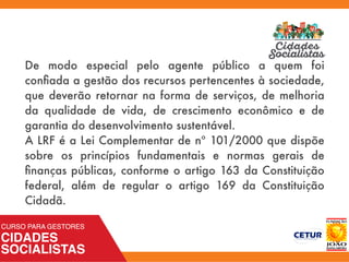 De modo especial pelo agente público a quem foi
conﬁada a gestão dos recursos pertencentes à sociedade,
que deverão retornar na forma de serviços, de melhoria
da qualidade de vida, de crescimento econômico e de
garantia do desenvolvimento sustentável.
A LRF é a Lei Complementar de nº 101/2000 que dispõe
sobre os princípios fundamentais e normas gerais de
ﬁnanças públicas, conforme o artigo 163 da Constituição
federal, além de regular o artigo 169 da Constituição
Cidadã.
 