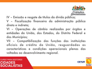 IV – Emissão e resgate de títulos da dívida pública;
V – Fiscalização ﬁnanceira da administração pública
direta e indireta;
VI – Operações de câmbio realizadas por órgãos e
entidades da União, dos Estados, do Distrito Federal e
dos Municípios;
VII – Compatibilização das funções das instituições
oﬁciais de crédito da União, resguardadas as
características e condições operacionais plenas das
voltadas ao desenvolvimento regional.
 