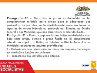 Parágrafo 2º – Decorrido o prazo estabelecido na lei
complementar referida neste artigo para a adaptação aos
parâmetros ali previstos, serão imediatamente suspensos todos os
repasses de verbas federais ou estaduais aos Estados, ao Distrito
Federal e aos Municípios que não observarem os referidos limites.
Parágrafo 3º – Para o cumprimento dos limites estabelecidos com
base neste artigo, durante o prazo ﬁxado na lei complementar
referida no caput , a União, os Estados, o Distrito Federal e os
Municípios adotarão as seguintes providências:
I – Redução em pelo menos vinte por cento das despesas com cargos
em comissão e funções de conﬁança;
II – Exoneração dos servidores não estáveis.
 