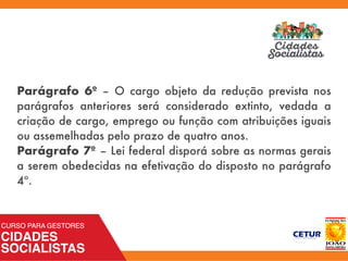 Parágrafo 6º – O cargo objeto da redução prevista nos
parágrafos anteriores será considerado extinto, vedada a
criação de cargo, emprego ou função com atribuições iguais
ou assemelhadas pelo prazo de quatro anos.
Parágrafo 7º – Lei federal disporá sobre as normas gerais
a serem obedecidas na efetivação do disposto no parágrafo
4º.
 