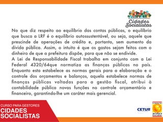 No que diz respeito ao equilíbrio das contas públicas, o equilíbrio
que busca a LRF é o equilíbrio autossustentável, ou seja, aquele que
prescinde de operações de crédito e, portanto, sem aumento da
dívida pública. Assim, o intuito é que os gastos sejam feitos com o
dinheiro de que a prefeitura dispõe, para que não se endivide.
A Lei de Responsabilidade Fiscal trabalha em conjunto com a Lei
Federal 4320/64que normatiza as ﬁnanças públicas no país.
Enquanto esta estabelece as normas gerais para a elaboração e o
controle dos orçamentos e balanços, aquela estabelece normas de
ﬁnanças públicas voltadas para a gestão ﬁscal, atribui à
contabilidade pública novas funções no controle orçamentário e
ﬁnanceiro, garantindo-lhe um caráter mais gerencial.
 