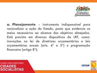 a. Planejamento – instrumento indispensável para
racionalizar a ação do Estado, posto que evidencia os
meios necessários ao alcance dos objetivos almejados.
Está previsto em diversos dispositivos da LRF, como:
inovações na lei de diretrizes orçamentárias e leis
orçamentárias anuais (arts. 4º e 5º) e programação
ﬁnanceira (artigo 8º);
 