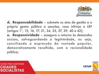d. Responsabilidade – submete os atos de gestão e o
próprio gestor público a sanções, caso infrinja a LRF
(artigos 1º, 15, 16, 17, 21, 34, 35, 37, 39, 40 e 42);
e. Responsividade – assegura o retorno às demandas
sociais, salvaguardando a legitimidade, ou seja,
conciliando a expressão da vontade popular,
democraticamente recolhida, com a racionalidade
pública;
 