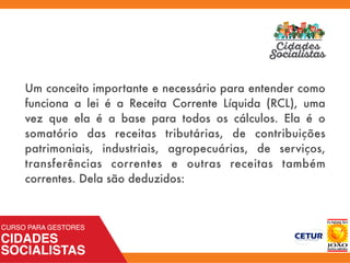 Um conceito importante e necessário para entender como
funciona a lei é a  Receita Corrente Líquida  (RCL), uma
vez que ela é a base para todos os cálculos. Ela é o
somatório das receitas tributárias, de contribuições
patrimoniais, industriais, agropecuárias, de serviços,
transferências correntes e outras receitas também
correntes. Dela são deduzidos:
 