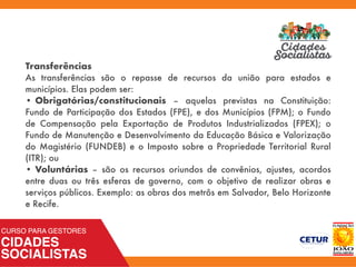 Transferências
As transferências são o repasse de recursos da união para estados e
municípios. Elas podem ser:
• Obrigatórias/constitucionais – aquelas previstas na Constituição:
Fundo de Participação dos Estados (FPE), e dos Municípios (FPM); o Fundo
de Compensação pela Exportação de Produtos Industrializados (FPEX); o
Fundo de Manutenção e Desenvolvimento da Educação Básica e Valorização
do Magistério (FUNDEB) e o Imposto sobre a Propriedade Territorial Rural
(ITR); ou
• Voluntárias – são os recursos oriundos de convênios, ajustes, acordos
entre duas ou três esferas de governo, com o objetivo de realizar obras e
serviços públicos. Exemplo: as obras dos metrôs em Salvador, Belo Horizonte
e Recife.
 