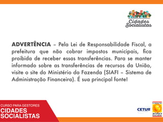 ADVERTÊNCIA – Pela Lei de Responsabilidade Fiscal, a
prefeitura que não cobrar impostos municipais, ﬁca
proibida de receber essas transferências. Para se manter
informado sobre as transferências de recursos da União,
visite o site do Ministério da Fazenda (SIAFI – Sistema de
Administração Financeira). É sua principal fonte!
 