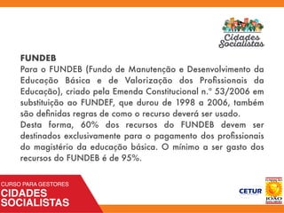 FUNDEB
Para o FUNDEB (Fundo de Manutenção e Desenvolvimento da
Educação Básica e de Valorização dos Proﬁssionais da
Educação), criado pela Emenda Constitucional n.º 53/2006 em
substituição ao FUNDEF, que durou de 1998 a 2006, também
são deﬁnidas regras de como o recurso deverá ser usado.
Desta forma,  60% dos recursos  do FUNDEB  devem ser
destinados exclusivamente para o pagamento dos proﬁssionais
do magistério da educação básica. O mínimo a ser gasto dos
recursos do FUNDEB é de 95%.
 