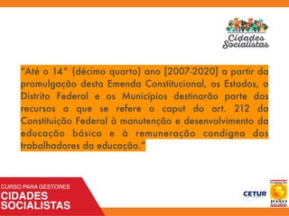 “Até o 14° (décimo quarto) ano [2007-2020] a partir da
promulgação desta Emenda Constitucional, os Estados, o
Distrito Federal e os Municípios destinarão parte dos
recursos a que se refere o caput do art. 212 da
Constituição Federal à manutenção e desenvolvimento da
educação básica e à remuneração condigna dos
trabalhadores da educação.”
 
