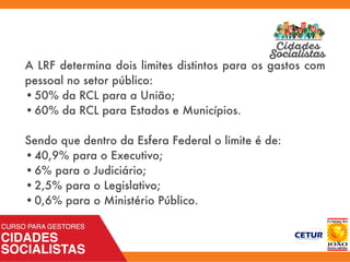 A LRF determina dois limites distintos para os gastos com
pessoal no setor público:
•	50% da RCL para a União;
•	60% da RCL para Estados e Municípios.
 
Sendo que dentro da Esfera Federal o limite é de:
•	40,9% para o Executivo;
•	6% para o Judiciário;
•	2,5% para o Legislativo;
•	0,6% para o Ministério Público.
 