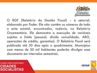 O RGF (Relatório da Gestão Fiscal) – é setorial,
elaborado por Poder. Ele não contém os números de todo
o ente estatal, encontrados, todavia, no Relatório
Orçamentário. Ele demonstra a execução de variáveis
sujeitas a limite (pessoal, dívida consolidada, ARO,
operações de crédito, garantias). O Relatório Fiscal será
publicado até 30 dias após o quadrimestre. Municípios
com menos de 50 mil habitantes poderão divulgar esse
documento em intervalos semestrais.
 
