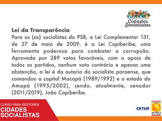 Lei da Transparência
Para os (as) socialistas do PSB, a Lei Complementar 131,
de 27 de maio de 2009, é a Lei Capiberibe, uma
ferramenta poderosa para combater a corrupção.
Aprovada por 389 votos favoráveis, com o apoio de
todos os partidos, nenhum voto contrário e apenas uma
abstenção, a lei é da autoria do socialista paraense, que
comandou a capital Macapá (1989/1992) e o estado do
Amapá (1995/2002), sendo, atualmente, senador
(2011/2019), João Capiberibe.
 
