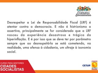 Desrespeitar a Lei de Responsabilidade Fiscal (LRF) é
atentar contra a democracia. E não é histrionismo a
assertiva, principalmente se for considerado que a LRF
nasceu da experiência desastrosa e trágica da
hiperinﬂação. E é por isso que se deve ter por parâmetro
sempre que ao desrespeitá-la se está cometendo, na
realidade, uma ofensa à cidadania, um ultraje à isonomia
social.
 