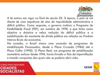 A lei entrou em vigor no ﬁnal do século 20. À época, o país se via
diante de uma sequência de atos de improbidade administrativa e
déﬁcit público. Como resposta, o governo instituiu o Programa de
Estabilidade Fiscal (PEF), em outubro de 1998, e que tinha como
objetivo a drástica e veloz redução do déﬁcit público e a
estabilização do montante da dívida pública em relação ao Produto
Interno Bruto da economia.
Na ocasião, o Brasil vivera uma sucessão de programas de
estabilização fracassados, desde o Plano Cruzado (1986) até o
Plano Collor (1990). O Plano Real, um programa de estabilização
monetária exitoso desde 1994, havia livrado o País da hiperinﬂação
e trazido conquistas das quais não se poderia abrir mão.
 