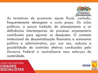 As tentativas de promover ajuste ﬁscal, contudo,
frequentemente abrangiam o curto prazo. Os ciclos
políticos, a pouca tradição de planejamento e as
deﬁciências intertemporais do processo orçamentário
contribuíam para agravar os desajustes. O contexto
institucional de descentralização ﬁnanceira e autonomia
política e administrativa, por sua vez, reduzia a
possibilidade de controles efetivos conduzidos pelo
Governo Federal e neutralizava seus esforços de
austeridade.
 