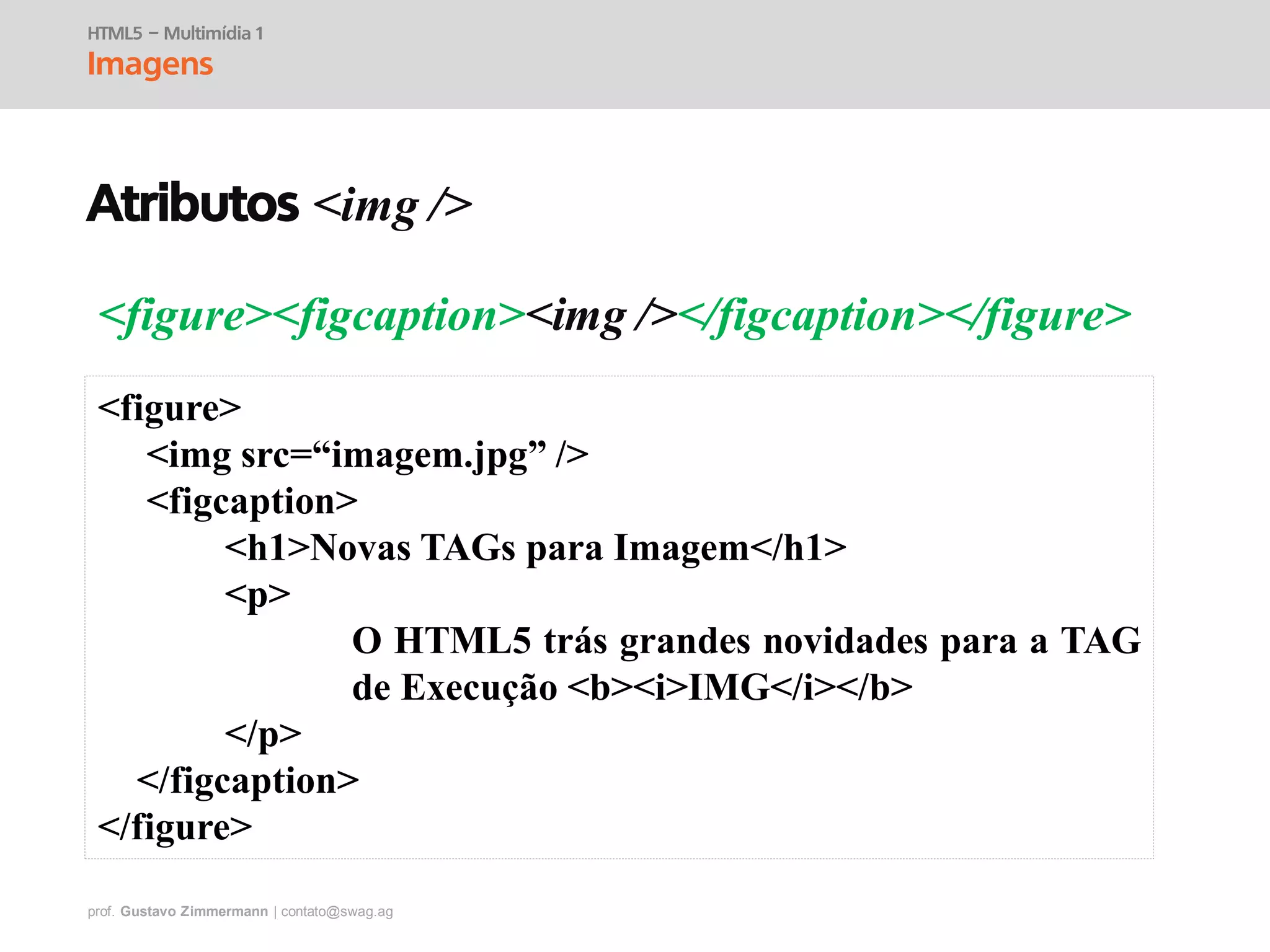 prof. Gustavo Zimmermann | contato@swag.ag
<figure><figcaption><img /></figcaption></figure>
HTML5 – Multimídia 1
Imagens
<figure>
<img src=“imagem.jpg” />
<figcaption>
<h1>Novas TAGs para Imagem</h1>
<p>
O HTML5 trás grandes novidades para a TAG
de Execução <b><i>IMG</i></b>
</p>
</figcaption>
</figure>
Atributos <img />
 