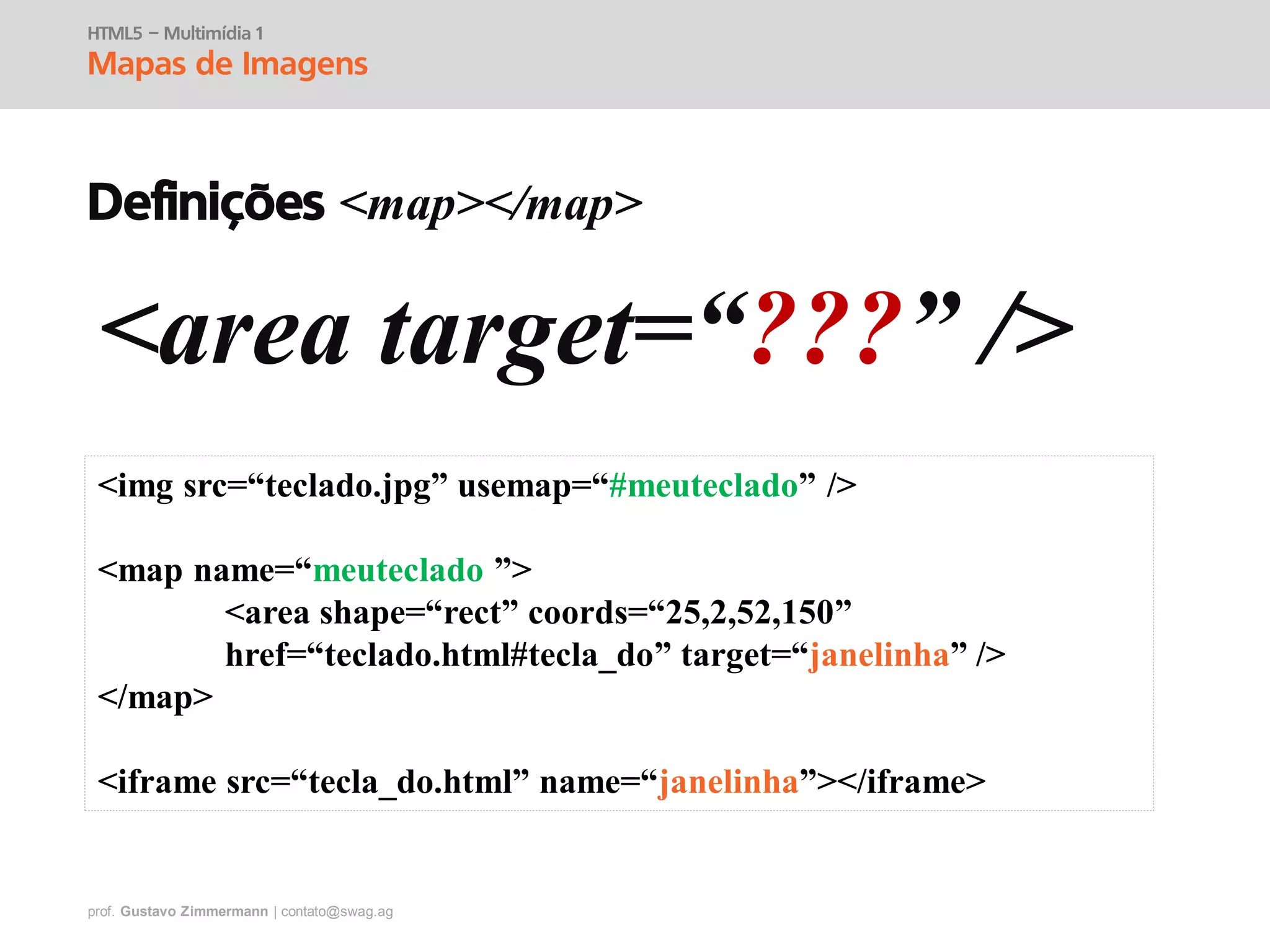 prof. Gustavo Zimmermann | contato@swag.ag
HTML5 – Multimídia 1
Mapas de Imagens
Definições <map></map>
<area target=“???” />
<img src=“teclado.jpg” usemap=“#meuteclado” />
<map name=“meuteclado ”>
<area shape=“rect” coords=“25,2,52,150”
href=“teclado.html#tecla_do” target=“janelinha” />
</map>
<iframe src=“tecla_do.html” name=“janelinha”></iframe>
 