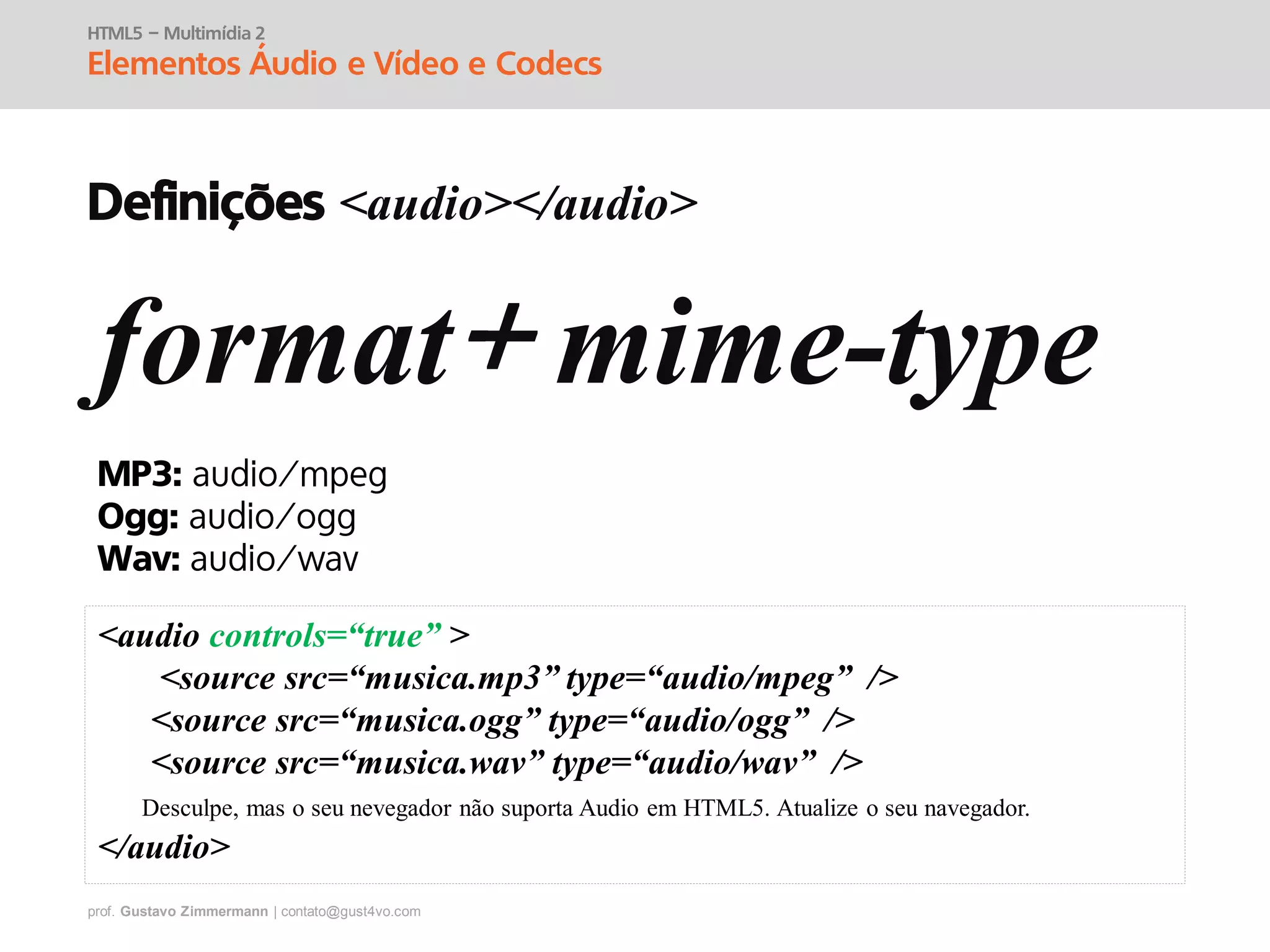 prof. Gustavo Zimmermann | contato@gust4vo.com
HTML5 – Multimídia 2
Elementos Áudio e Vídeo e Codecs
Definições <audio></audio>
format mime-type
MP3:
Ogg:
Wav:
<audio controls=“true” >
<source src=“musica.mp3” type=“audio/mpeg” />
<source src=“musica.ogg” type=“audio/ogg” />
<source src=“musica.wav” type=“audio/wav” />
Desculpe, mas o seu nevegador não suporta Audio em HTML5. Atualize o seu navegador.
</audio>
 