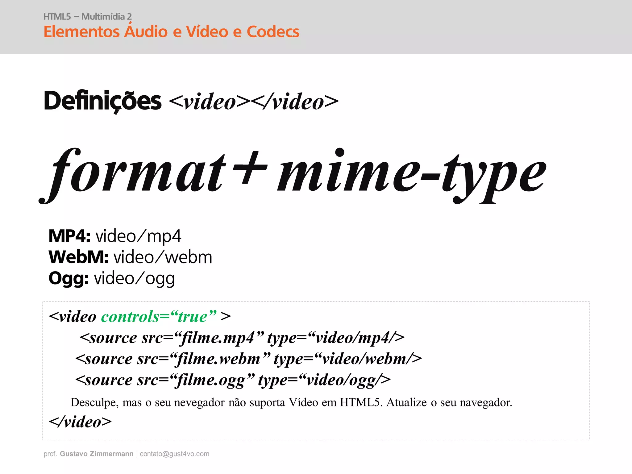 prof. Gustavo Zimmermann | contato@gust4vo.com
HTML5 – Multimídia 2
Elementos Áudio e Vídeo e Codecs
format mime-type
MP4:
WebM:
Ogg:
<video controls=“true” >
<source src=“filme.mp4” type=“video/mp4/>
<source src=“filme.webm” type=“video/webm/>
<source src=“filme.ogg” type=“video/ogg/>
Desculpe, mas o seu nevegador não suporta Vídeo em HTML5. Atualize o seu navegador.
</video>
Definições <video></video>
 