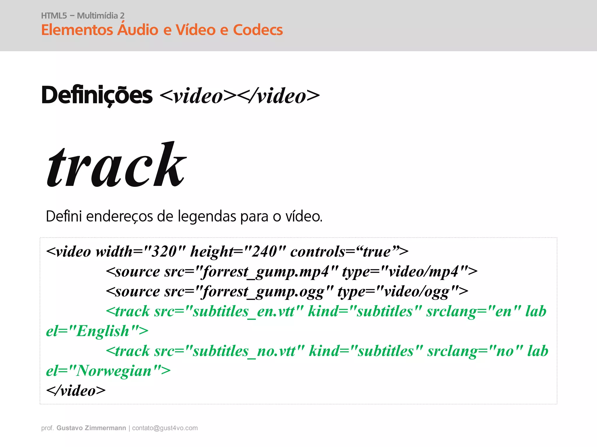 prof. Gustavo Zimmermann | contato@gust4vo.com
HTML5 – Multimídia 2
Elementos Áudio e Vídeo e Codecs
Definições <video></video>
track
<video width="320" height="240" controls=“true”>
<source src="forrest_gump.mp4" type="video/mp4">
<source src="forrest_gump.ogg" type="video/ogg">
<track src="subtitles_en.vtt" kind="subtitles" srclang="en" lab
el="English">
<track src="subtitles_no.vtt" kind="subtitles" srclang="no" lab
el="Norwegian">
</video>
 