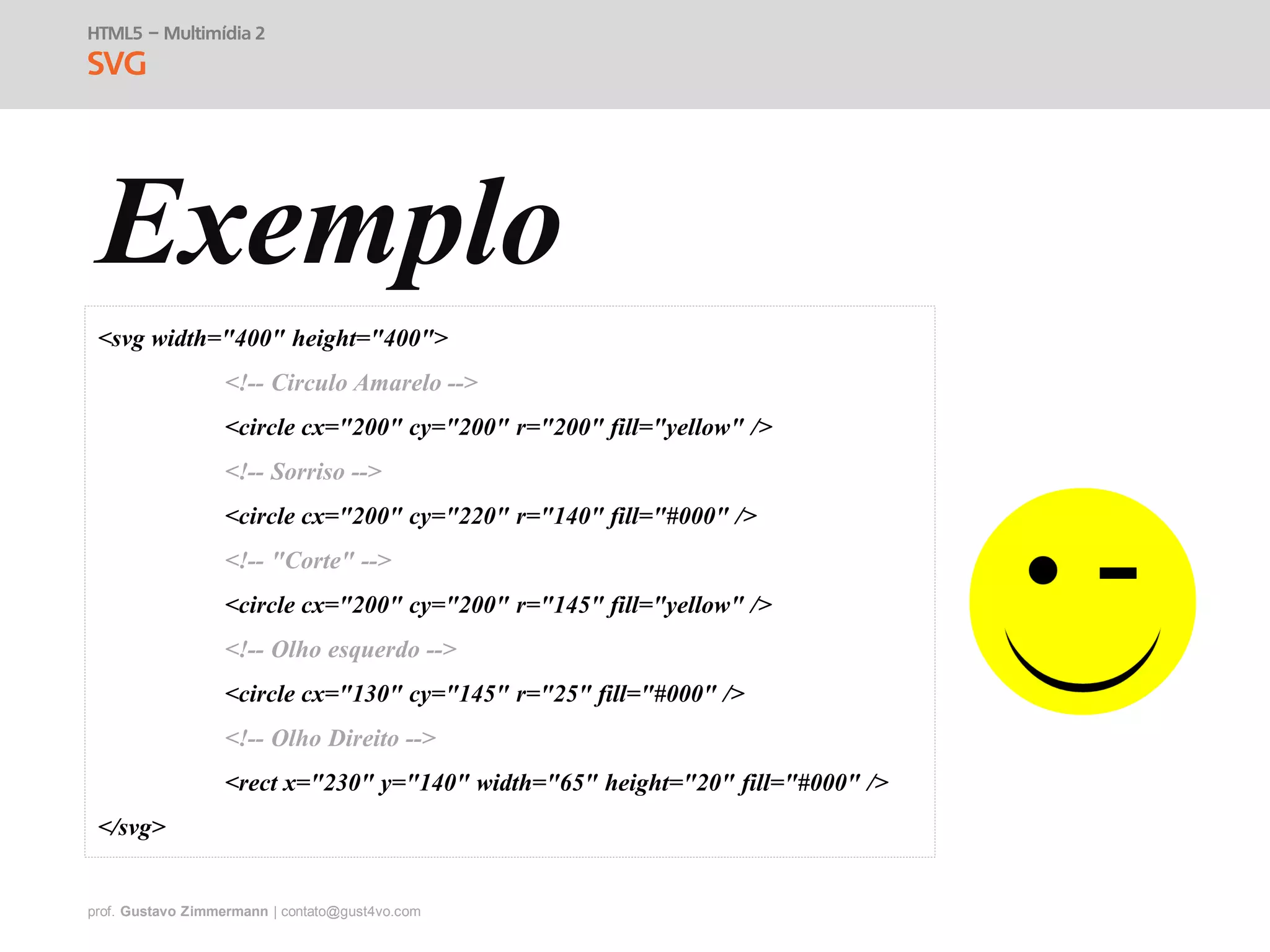 prof. Gustavo Zimmermann | contato@gust4vo.com
HTML5 – Multimídia 2
SVG
Exemplo
<svg width="400" height="400">
<!-- Circulo Amarelo -->
<circle cx="200" cy="200" r="200" fill="yellow" />
<!-- Sorriso -->
<circle cx="200" cy="220" r="140" fill="#000" />
<!-- "Corte" -->
<circle cx="200" cy="200" r="145" fill="yellow" />
<!-- Olho esquerdo -->
<circle cx="130" cy="145" r="25" fill="#000" />
<!-- Olho Direito -->
<rect x="230" y="140" width="65" height="20" fill="#000" />
</svg>
 