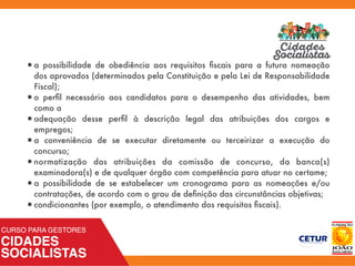 •a possibilidade de obediência aos requisitos ﬁscais para a futura nomeação
dos aprovados (determinados pela Constituição e pela Lei de Responsabilidade
Fiscal);
•o perﬁl necessário aos candidatos para o desempenho das atividades, bem
como a
•adequação desse perﬁl à descrição legal das atribuições dos cargos e
empregos;
•a conveniência de se executar diretamente ou terceirizar a execução do
concurso;
•normatização das atribuições da comissão de concurso, da banca(s)
examinadora(s) e de qualquer órgão com competência para atuar no certame;
•a possibilidade de se estabelecer um cronograma para as nomeações e/ou
contratações, de acordo com o grau de deﬁnição das circunstâncias objetivas;
•condicionantes (por exemplo, o atendimento dos requisitos ﬁscais).
 