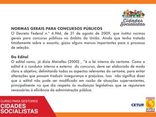 NORMAS GERAIS PARA CONCURSOS PÚBLICOS
O Decreto Federal n.º 6.944, de 21 de agosto de 2009, que institui normas
gerais para concurso públicos no âmbito da União. Ainda que tenha tratado
timidamente sobre o assunto, gizou alguns marcos importantes para o processo
de seleção.
Do Edital
O edital como, já dizia Meirelles (2000) , “é a lei interna do certame. Como o
edital é o condutor interno e externo do concurso, deve ser elaborado de modo
claro e objetivo, delimitando todos os aspectos relevantes do certame, para evitar
alterações que possam traduzir insegurança e prejuízos. Isso não signiﬁca dizer
que o edital não pode ser modiﬁcado em razão de situações supervenientes,
principalmente no que diz respeito às mudanças legislativas que se reputarem
necessárias à eﬁciência da administração pública.
 