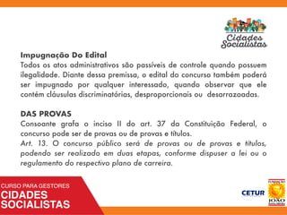 Impugnação Do Edital
Todos os atos administrativos são passíveis de controle quando possuem
ilegalidade. Diante dessa premissa, o edital do concurso também poderá
ser impugnado por qualquer interessado, quando observar que ele
contém cláusulas discriminatórias, desproporcionais ou desarrazoadas.
DAS PROVAS
Consoante grafa o inciso II do art. 37 da Constituição Federal, o
concurso pode ser de provas ou de provas e títulos.
Art.  13.  O concurso público será de provas ou de provas e títulos,
podendo ser realizado em duas etapas, conforme dispuser a lei ou o
regulamento do respectivo plano de carreira. 
 